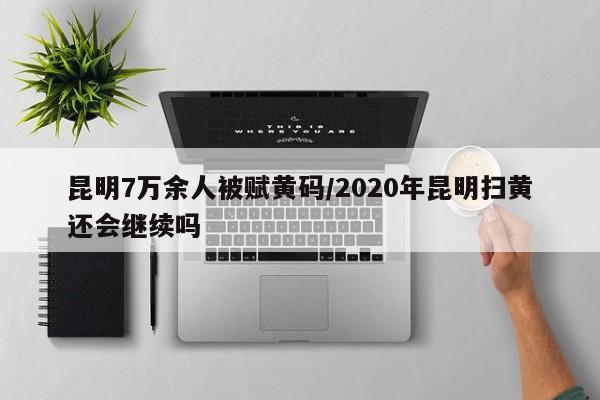 昆明7万余人被赋黄码/2020年昆明扫黄还会继续吗