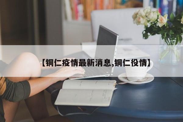 【铜仁疫情最新消息,铜仁役情】
