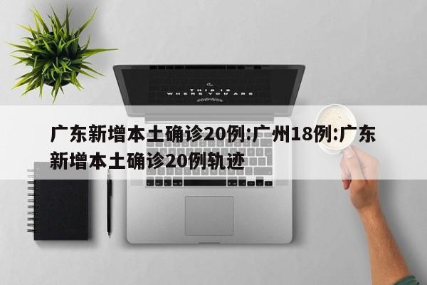 广东新增本土确诊20例:广州18例:广东新增本土确诊20例轨迹